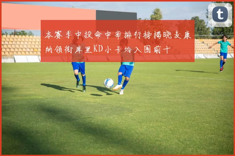 本赛季中投命中率排行榜揭晓麦康纳领衔库里KD小卡均入围前十