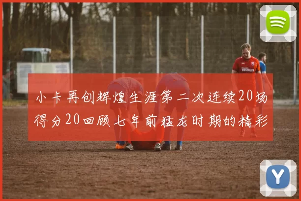 小卡再创辉煌生涯第二次连续20场得分20回顾七年前猛龙时期的精彩表现