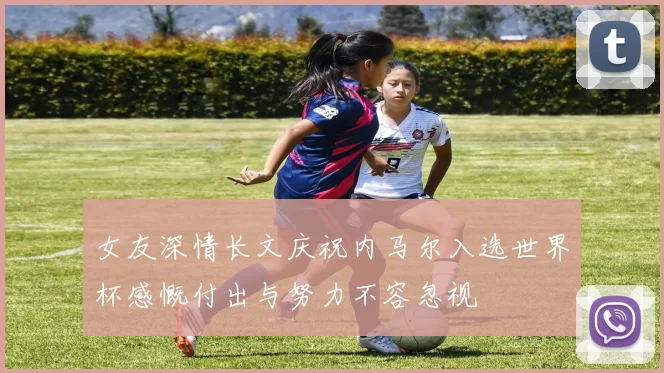 女友深情长文庆祝内马尔入选世界杯感慨付出与努力不容忽视