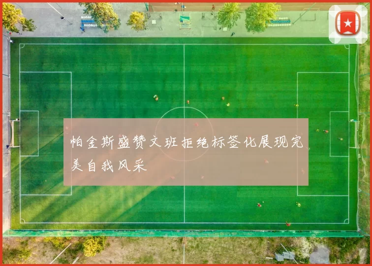 帕金斯盛赞文班拒绝标签化展现完美自我风采