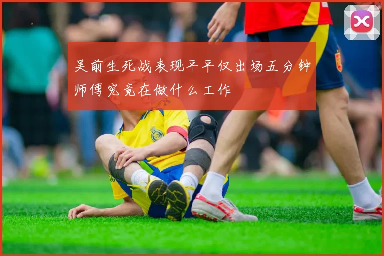 吴前生死战表现平平仅出场五分钟师傅究竟在做什么工作