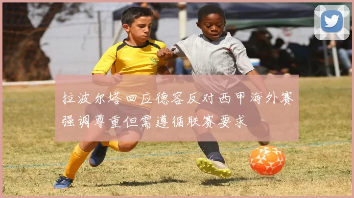 拉波尔塔回应德容反对西甲海外赛强调尊重但需遵循联赛要求