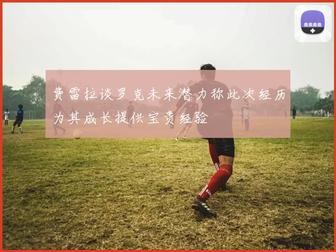 费雷拉谈罗克未来潜力称此次经历为其成长提供宝贵经验