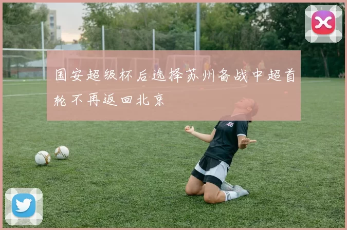 国安超级杯后选择苏州备战中超首轮不再返回北京